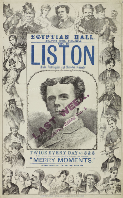 Mr. H. Liston, Mimic, Ventriloquist and Character Delineator, late 19th century. London stage act. 'Egyptian Hall (Drawing Room), Piccadilly...Last Week - Positively Closing Jan. 4...In his humorous Entertainment, pronounced by the London Press unequalled, "Merry Moments".' Harry Liston (born John Greenhough,1843-1929) was a British comedian and actor who appeared in music hall, variety shows and other entertainments during the Victorian era and in the first decades of the 20th century.
