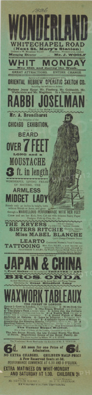 The seven-foot beard and three-foot moustache, 1896. 'Mr. A. Broadhurst, The Surprise of the Chicago Exhibition, with a Beard over 7 Feet Long and a Moustache 3 ft. in length'. Other 'attractions' on display include: 'the Oriental Hebrew Operatic Sketch Co.; Wonderful Living Freak of Nature, the Armless Lady; The Kryers...Up-side-down Pedestal Dancers; Miss Mabel Blanche, Quick Change Character Dancer; Learto, Continental Musical & Vocal Comedian; Tattooing - Miss Flo Riley, a most beautiful and artistically Tattooed Lady...Grand Nautical Spectacle of Japan & China; Bros. Onda In their Marvellous performance on the Aerial Bars and Flying Trapeze; At enormous expense, Grand Collection of Waxwork Tableaux, the Finest in London'. Advertising bill for Wonderland, 100 Whitechapel Road. Opened in 1896, Wonderland was originally a music hall but also became a well-known boxing hall. It burned down in 1911 and was later rebuilt as a cinema, the Rivoli.