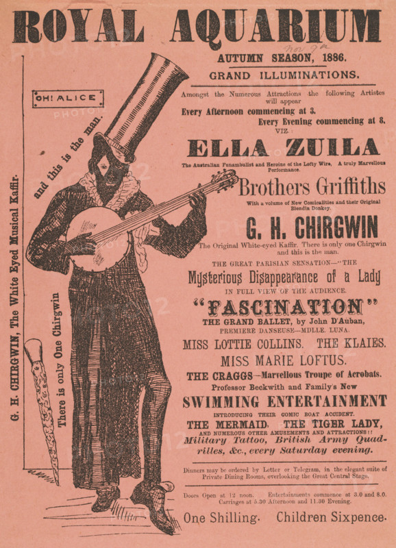 'G. H. Chirgwin, The White Eyed Musical Kaffir', 1886. 'Grand Illuminations...Amongst the Numerous Attractions the following Artistes will appear...Ella Zuila, the Australian Funambulist and Heroine of the Lofty Wire, A truly Marvellous Performance; Brothers Griffiths, With a volume of New Comicalities and their Original Blondin Donkey; G. H. Chirgwin, The Original White-eyed Kaffir. There is only one Chirgwin and this is the man; The Great Parisian Sensation - "The Mysterious Disappearance of a Lady in Full View of the Audience; "Fascination", the Grand Ballet by John D'Auban...The Craggs - Marvellous Troupe of Acrobats...Professor Beckwith and Family's New Swimming Entertainment, introducing their Comic Boat Accident; The Mermaid, the Tiger Lady, and numerous other amusements and attractions!!!' Illustrated advertisement for the autumn season at the Royal Aquarium in London, listing performances by illusionists, dancers and musicians. Chirgwin was a British music hall comedian and si...