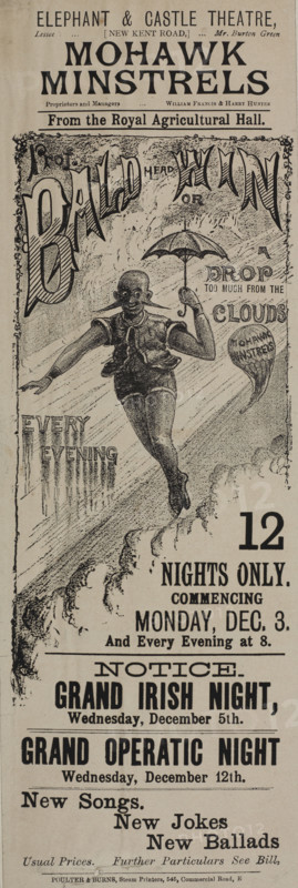 Mohawk Minstrels from the Royal Agricultural Hall, late 19th century. 'Prof. Bald(head)win or A Drop Too Much from the Clouds...Notice - Grand Irish Night...Grand Operatic Night...New Songs; New Jokes; New Ballads'. The 'Mohawk Minstrels' performed at the Royal Agricultural Hall continuously from 1876 to 1900. Minstrel shows were a racist form of entertainment popular in the USA and the UK during the 18th and 19th centuries. Performers - often white people in blackface - depicted negative stereotypes of African Americans. Poster advertising performances at the Elephant & Castle Theatre in south-east London.