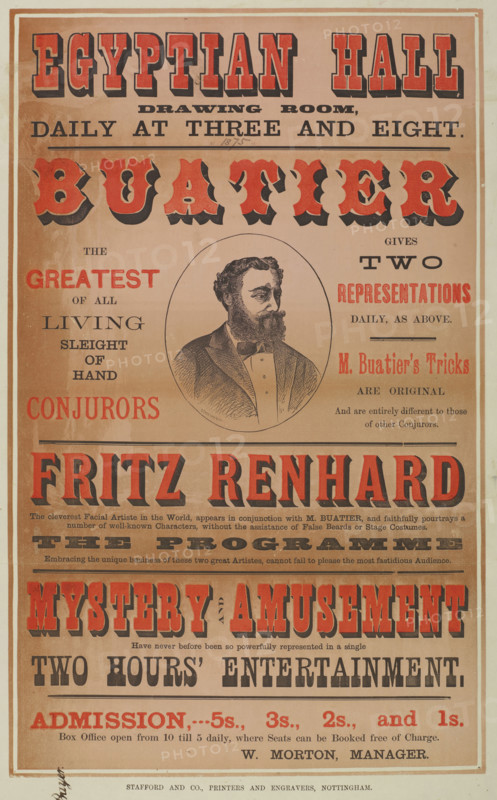 Buatier and Fritz Renhard at the Egyptian Hall, 1875. 'The Greatest of All Living Sleight of Hand Conjurors gives Two Representations Daily...M. Buatier's Tricks are Original And are entirely different to those of other Conjurors...Fritz Fenhard, the cleverest Facial Artiste in the World, appears in conjunction with M. Buatier, and faithfully pourtrays a number of well-known Characters, without the assistance of False Beards or Stage Costumes...Mystery and Amusement have never before been so powerfully represented in a single Two Hours' Entertainment'. Advertisement for stage attractions in London.