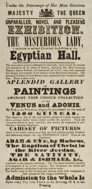 The Mysterious Lady continues to attract Crowded Audiences at the Egyptian Hall, 1845. 'Unparalled [sic], Novel and Pleasing Exhibition...The astonishing powers possessed by this Lady, have excited the wonder and admiration of all ranks of Society, including Her Most Gracious Majesty, Queen Victoria, who honoured her with a visit, and expressed her delight and surprise at the display of her Mysterious Faculties...There is also a very Splendid Gallery of Paintings - Amongst this Choice Collection is the Venus and Adonis, by Nicolas Poussin...Cabinet of Pictures...Adam & Eve, by Rubens...The Baptism of Christ in the River Jordan, The Nativity, Agar & Ishmael, &c.' The Mysterious Lady would sit with her back to the audience, and when dice were thrown by volunteers she could say what number was on them without any possible way of seeing them. She was also able to repeat words which were whispered far away from her with accuracy.