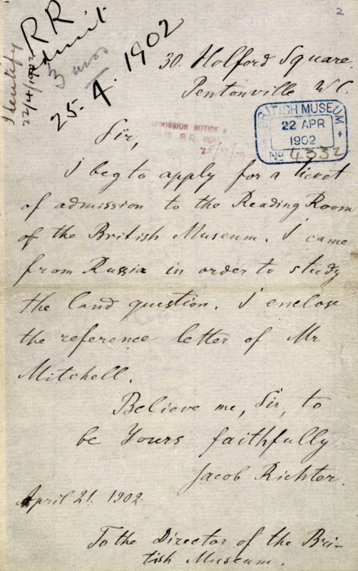 Lenin's letter applying for a ticket to the British Museum's Reading Room, 21 April 1902. '30 Holford Square, Pentonville [London] WC. To the Director of the British Museum. Sir, I beg to apply for a ticket of admission to the Reading Room of the British Museum. I came from Russia in order to study the land question. I enclose the reference letter of Mr Mitchell. Believe me, Sir, to be Yours faithfully, Jacob Richter'. 'Jacob Richter' was the pseudonym Lenin had adopted to throw the Tsarist police off his track. The reference required was supplied by the General Secretary of the General Federation of Trade Unions, I. H. Mitchell, but this did not satisfy the Admissions Office as Mitchell's home address could not be found in the London street directories. Lenin wrote again enclosing another recommendation from Mitchell, who this time used the address of his union's headquarters. The following day Lenin was informed that a Reader's Ticket would be granted to him, and four days later he s...