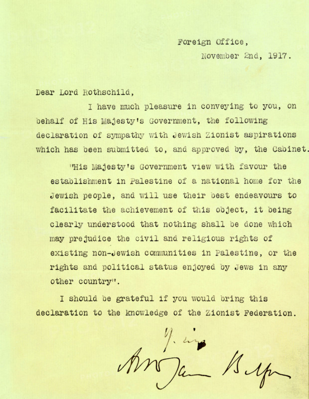 The Balfour Declaration, 1917. The 'Balfour Declaration' is a fundamental document in the history of the state of Israel. As British Foreign Secretary, Balfour wrote on 2 November 1917 to Lord Rothschild, a leader of the British Jewish community, declaring that the British government would use its best endeavours to establish a national home for the Jewish people in Palestine, subject to the rights of existing non-Jewish communities in Palestine. 'Dear Lord Rothschild, I have much pleasure in conveying to you, on behalf of His Majesty's Government, the following declaration of sympathy with Jewish Zionist aspirations which has been submitted to, and approved by, the Cabinet. "His Majesty's Government view with favour the establishment in Palestine of a national home for the Jewish people, and will use their best endeavours to facilitate the achievement of this object, it being clearly understood that nothing shall be done which may prejudice the civil and religious rights of existing n...