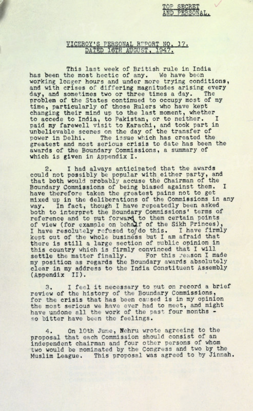 The final personal report of the last Viceroy of India, Lord Mountbatten of Burma, 1947. The report is dated 16 August 1947, immediately after the end of British rule in India. 'Top Secret and Personal. This last week of British rule in India has been the most hectic of any. We have been working longer hours and under more trying conditions, and with crises of differing magnitudes arising every day, and sometimes two or three times a day. The problem of the States continued to occupy most of my time, particularly of those Rulers who have kept changing their mind up to the last moment, whether to accede to India, to Pakistan, or to neither. I paid my farewell visit to Karachi, and took part in unbelievable scenes on the day of the transfer of power in Delhi. The issue which has created the greatest and most serious crisis to date has been the awards of the Boundary Commissions, a summary of which is given in appendix I.'