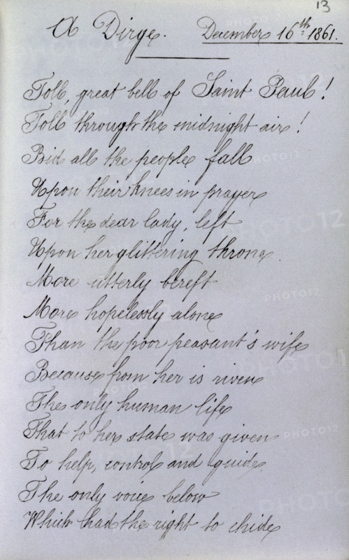 A Dirge, page from Queen Victoria's Album Consolatium, 16 December, 1861. Following the death of Prince Albert, Victoria kept a book in which members of her household and visitors wrote consoling thoughts to help the queen in her grief. This poem must have appealed greatly to Victoria's self-pity, with its declaration that the Queen in her mourning was more utterly alone than the poorest peasant's wife. 'Toll, great bells of Saint Pauls! Toll through the midnight air! Bid all the people fall Upon their knees in prayer For the dear lady, left Upon her glittering throne. More utterly bereft More hopelessly alone Than the poor peasant's wife Because from her is riven The only human life That to her state was given To help, control and guide The only voice below Which had the right to chide...'