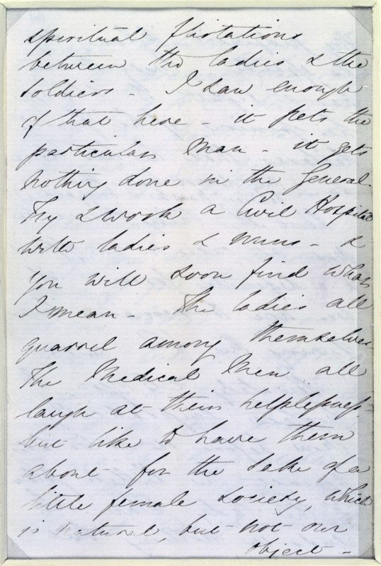 Letter from Florence Nightingale, c1854-c1856. Florence Nightingale arrived at Scutari in 1854 to organise nursing services for British troops in the Crimean War. This letter to Sidney Herbert, her principal supporter in London, deals with her opinions on the status of female nurses and the difficulties caused by the claims of various religious groups to send in parties of women. '...spiritual [?] flirtation between the ladies & the soldiers. I saw enough of that here - it [?] the particular man - it gets nothing done in the General. My [?] a Civil Hospital with ladies & men - [?] you will soon find what I mean. The ladies all quarrel among themselves. The Medical Men all laugh at their helplessness but like to have them about for the sake of a little female society, which is natural, but not our object...'