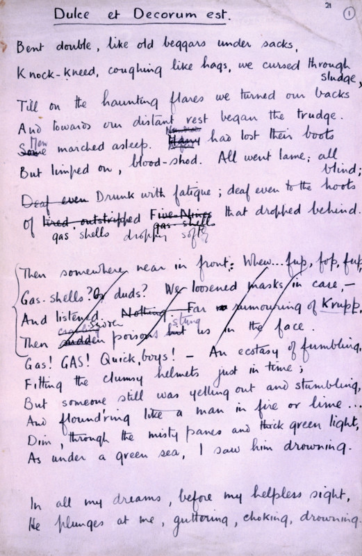 'Dulce et Decorum Est', poem by Wilfred Owen, 1918. Wilfred Owen is now universally regarded as the most important of the war poets, although few of his poems were published during the war itself. This is the autograph manuscript of one of his most vivid and biting poems, 'Dulce et Decorum Est' which was written a few weeks before his death, which occurred only a week before the Armistice. The title refers to an old motto, 'Dulce et decorum est Pro patria mori', (It is sweet and fitting to lay down one's life for one's country). 'Bent double, like old beggars under sacks, Knock-kneed, coughing like hags, we cursed through sludge, Till on the haunting flares we turned our backs, And towards our distant rest began to trudge. Men marched asleep. Many had lost their boots, But limped on, blood-shod. All went lame; all blind; Drunk with fatigue; deaf even to the hoots Of gas-shells dropping softly behind. Gas! GAS! Quick, boys! - An ecstasy of fumbling, Fitting the clumsy helmets just in ti...