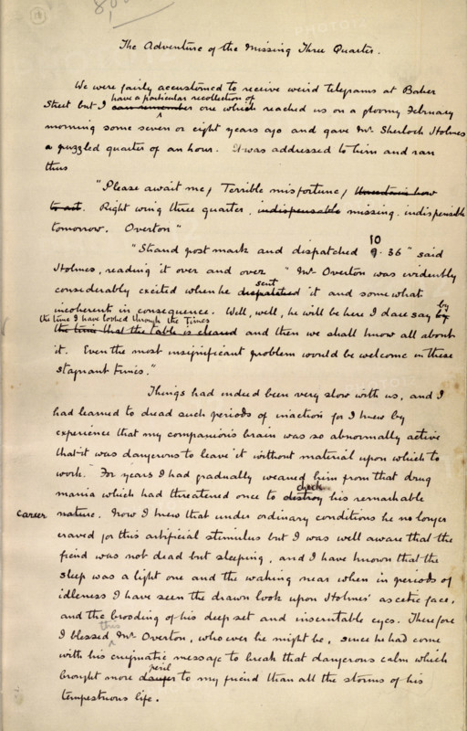 The Adventure of the Missing Three Quarter, by Sir Arthur Conan Doyle, c1904. This is an autograph fair copy of the story, first published in the Strand Magazine for August 1904, and reprinted in 1905 in "The Return of Sherlock Holmes". 'We were fairly accustomed to receive weird telegrams at Baker Street but I have a particular recollection of one which reached us on a gloomy February morning some or eight years ago, and gave Mr. Sherlock Holmes a puzzled quarter of an hour. It was addressed to him, and ran thus: Please await me. Terrible misfortune. Right wing three-quarter missing, indispensable to-morrow. OVERTON. "Strand postmark, and dispatched ten thirty-six," said Holmes, reading it over and over. "Mr. Overton was evidently considerably excited when he sent it, and somewhat incoherent in consequence. Well, well, he will be here, I daresay, by the time I have looked through the Times, and then we shall know all about it. Even the most insignificant problem would be welcome in th...