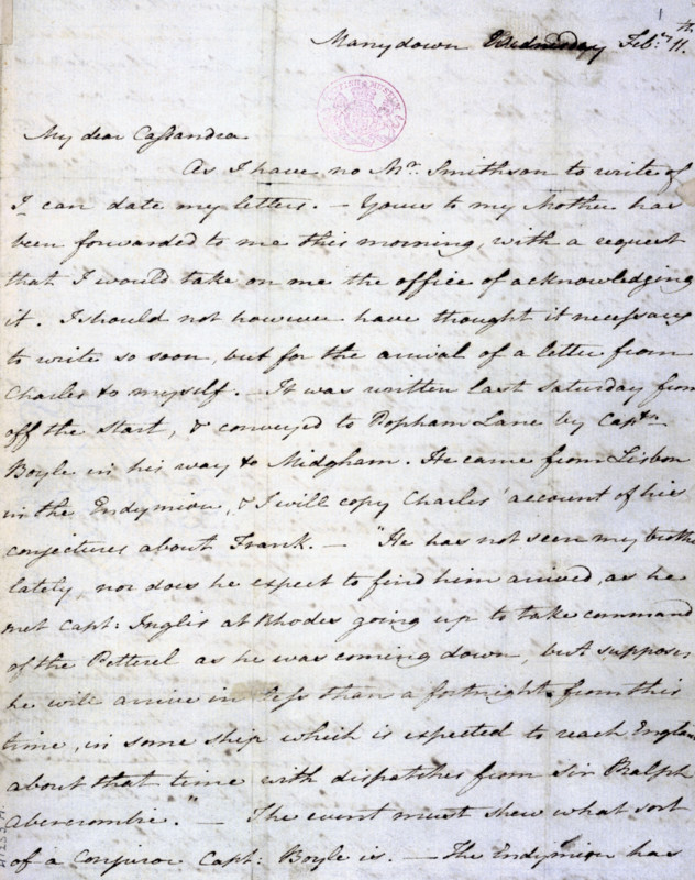 Letter from Jane Austen to her sister Cassandra from Manydown Park, 11 February 1801. Cassandra was Jane Austen's only sister and her closest confidante. 'My dear Cassandra, as I have no Mr. Smithson to write of I can date my letters. Yours to my mother has been forwarded to me this morning, with a request that I would take on me the office of acknowledging it. I should not however have thought it necessary to write so soon, but for the arrival of a letter from Charles to myself. It was written last Saturday from off the Start, and conveyed to Popham Lane by Capt. Boyle, in his way to Midgham. He came from Lisbon in the Endymion [a ship]. I will copy Charles' account of his conjectures about Frank. "He has not seen my brother lately, nor does he expect to find him arrived, as he me Capt. Inglis at Rhodes going up to take command of the Petterel as he was coming down, but supposes he will arrive in less than a fortnight from this time, in some ship which is expected to reach England wit...