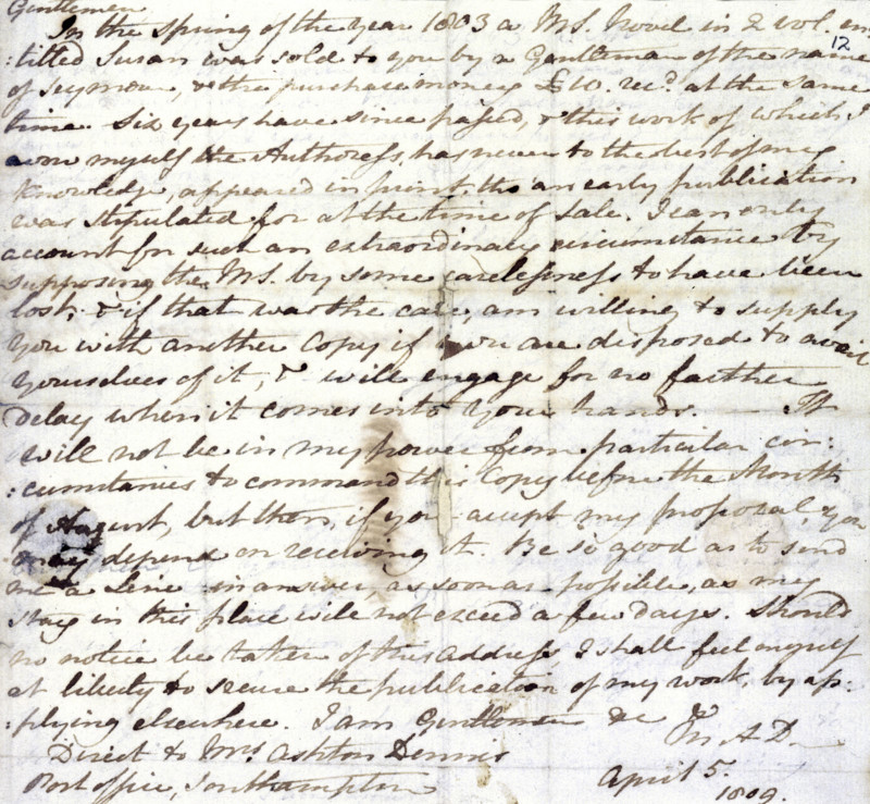 Jane Austen's draft copy of a letter to her publisher, Richard Crosby, 5 April 1809. She wrote to remind him of her manuscript of "Susan". 'Gentlemen. In the Spring of the year 1803 a MS. novel in 2 vol. entitled Susan was sold to you by a Gentleman of the name of Seymour, and the purchase money £10. recd. [received] at the same time. Six years have since passed, & this work of which I avow myself the Authoress, has never to the best of my knowledge, appeared in print, tho an early publication was stipulated for at the time of Sale. I can only account for such an extraordinary circumstance by supposing the MS. by some carelessness to have been lost; & if that was the case, am willing to supply You with another Copy if you are disposed to avail Yourselves of it, & will engage for no farther delay when it comes into your hands. - It will not be in my power from particular circumstances to command this Copy before the Month of August, but then, if you accept my proposal, you may depend on...