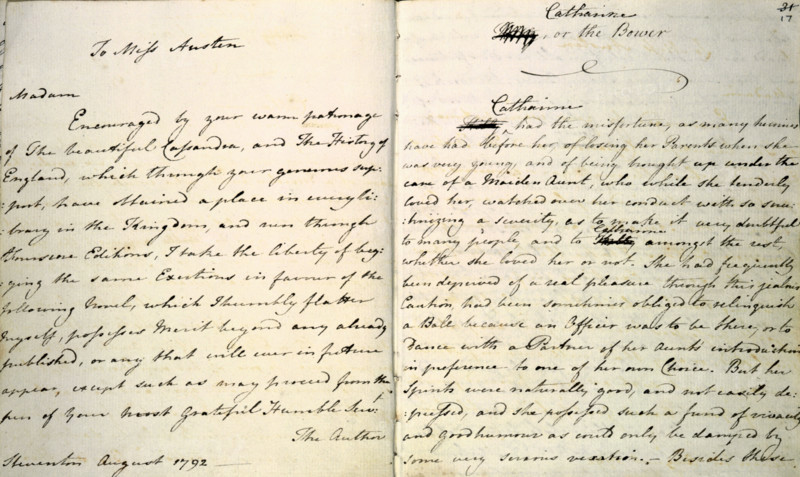'Volume the Third' - notebook containing two early novels, "Evelyn" and "Catharine, or the Bower", by Jane Austen, 6 May 1792 - 19 August 1809. 'To Miss Austen. Madam, Encouraged by your warm patronage of The Beautiful Cassandra, and The History of England, which through your generous support, have obtained a place in every library in the Kingdom, and run through Fourscore [?] Editions, I take the liberty of begging the same Exertions in favour of the following novel, which I humbly flatter myself, possesses merit beyond any already published...The Author'. 'Catherine had the misfortune, as many heroines have had before her, of losing her Parents when she was very young, and of being brought up under the care of a Maiden Aunt, who while she tenderly loved her, watched over her conduct with so scrutinizing a severity, as to make it very doubtful to many people, and to Catherine amongst the rest, whether she loved her or not. She had...been sometimes obliged to relinquish a Ball because ...