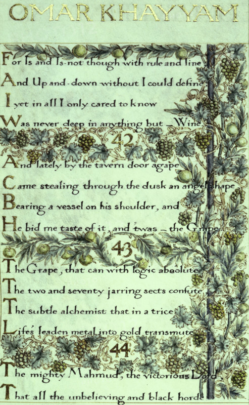 The Rubáiyát of Omar Khayyám, the English version, 1859. The calligraphy was written by William Morris and decorated by him with delicately painted and illuminated borders of foliage, flowers, fruit, etc. '[41]. For Is and Is-not though with rule and line, And, Up-and-down without, I could define,  I yet in all I only cared to know,  Was never deep in anything but - Wine. 42. And lately, by the tavern door agape, Came stealing through the dusk an angel shape,  Bearing a vessel on his shoulder, and He bid me taste of it; and 'twas - the Grape! 43. The Grape, that can with logic absolute The Two-and-Seventy jarring sects confute: The subtle alchemist that in a trice, Life's leaden metal into gold transmute. 44. The mighty Mahmud, the victorious Lord, That all the misbelieving and black horde...(Of Fears and Sorrows that infest the Soul Scatters and slays with his enchanted Sword)'.