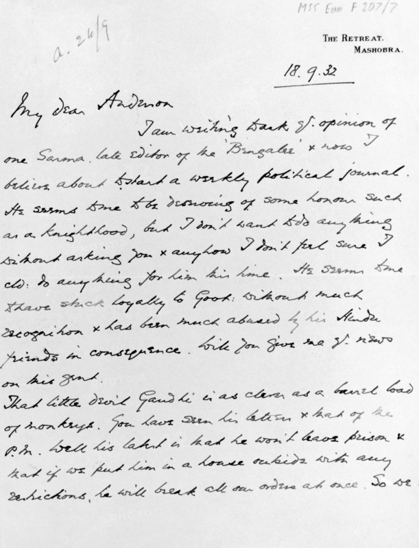 Letter from the Viceroy of India to the Governor of Bengal, 18th September 1932. Writing from The Retreat at Mashobra, Lord Willingdon complains to Sir John Anderson; 'that little devil Gandhi is as clever as a barrel load of monkeys.'My dear Anderson, I am writing to ask yr. opinion of one [Sarma?], late editor of the 'Bengali' and now I believe about to start a weekly political journal. He seems to me to be deserving of some honour such as a knighthood, but I don't want to do anything without asking you & anyhow I don't feel sure I cld. do anything for him this time. He seems to me to have stuck loyally to [Good?]: without much recognition & has been much abused by his Hindu friends in consequence. Will you give me yr. views on this [gent?]. That little devil Gandhi is as clever as a barrel load of monkeys. You have seen his [?] & [mat?] of the P.M. Well his latest is that he won't leave prison & that if we put him in a house outside with any restrictions, he will break all our order...