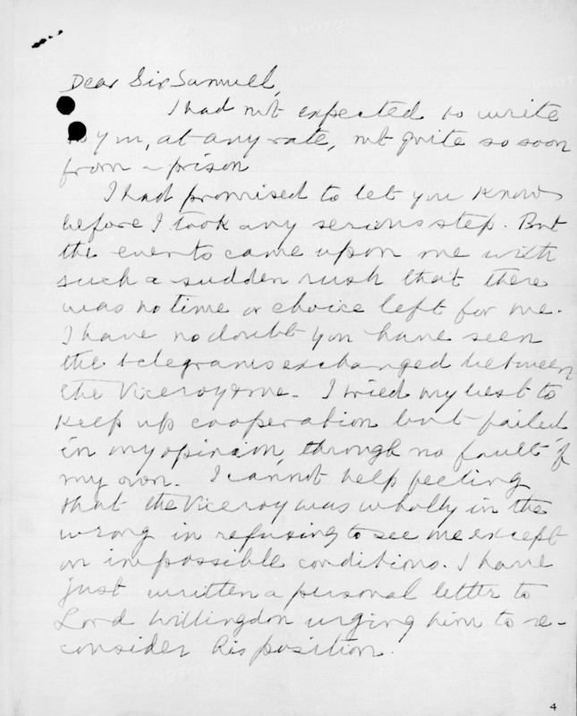 Letter from Gandhi to the Secretary of State for India, 1932. In this letter to Sir Samuel Hoare, Gandhi outlines his side of the circumstances which led to him being imprisoned. 'Dear Sir Samuel, I had not expected to write to you, at any rate, not quite so soon from a prison. I had promised to let you know before I took any serious step. But the events came upon me with such a sudden rush that there was no time or choice left for me. I have no doubt you have seen the telegrams exchanged between the Viceroy and me. I tried my best to keep up cooperation but failed in my opinion, through no fault of my own. I cannot help feeling that the Viceroy was wholly in the wrong in refusing to see me except in impossible conditions. I have just written a personal letter to Lord Willingdon urging him to reconsider his position.'.