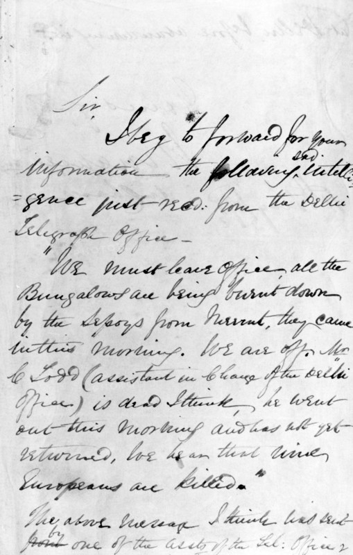 Message communicating the outbreak of the Indian Mutiny, 11th May 1857. This message reports the burning down of bungalows by sepoys, as well as the killing of Europeans. 'Sir, I beg to forward for your information the following sad intelligence just recd. from the Delhi Telegraph Office. "We must leave Office, all the Bungalows are being burnt down by the Sepoys from Meerut, they came in this morning. We are off. Mr C. Todd (assistant in charge of the Delhi Office) is dead I think, he went out this morning and has not yet returned, we hear that nine Europeans are killed." The above message I think was sent by one of the assts. Of the [tel.?] Office...'.