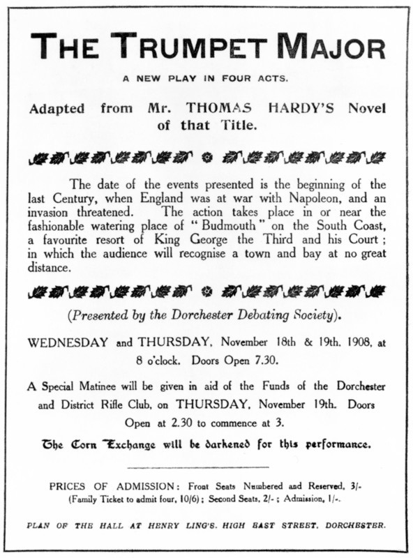 Bill advertising a performance of Thomas Hardy's "The Trumpet Major", 1908. 'A new play in four acts. Adapted from Mr. Thomas Hardy's Novel of that Title. The date of the events presented is the beginning of the last Century, when England was at war with Napoleon, and an invasion threatened. The action takes place in or near the fashionable watering place of "Budmouth" on the South Coast, a favourite resort of King George the Third and his Court; in which the audience will recognise a town and bay at no great distance. (Presented by the Dorchester Debating Society)...A Special Matinee will be given in aid of the Funds of the Dorchester and District Rifle Club...The Corn Exchange will be darkened for this performance...'.