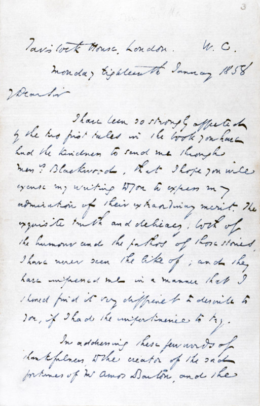 Letter from Charles Dickens to 'George Eliot' (Mary Ann Evans), the novelist, thanking her for a copy of "Scenes of Clerical  Life"; 1858. The letter is addressed to 'George Eliot Esquire', Dickens believing Evans to be a man. 'Tavistock House, London, W.C. Monday, eighteenth January 1858. Dear Sir, I have been so strongly affected by the two first tales in the book you have had the kindness to send me through Messrs. Blackwood, that I hope you will excuse my writing to you to express my admiration of their extraordinary merit. The exquisite truth and delicacy, both of the humour and the pathos of those stories, I have never seen the like of; and they have impressed me in a manner that I should find it very difficult to describe to you, if I had the impertinence to try. In addressing these few words of thankfulness, to the creator of the sad fortunes of Mr. Amos Barton, and the...'.