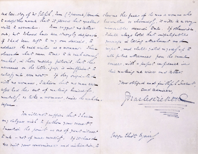 Letter from Charles Dickens to 'George Eliot' (Mary Ann Evans), the novelist, thanking her for a copy of "Scenes of Clerical Life"; 18 January 1858. The letter is addressed to 'George Eliot Esquire'. '...I am (I presume) bound to adopt the name that it pleases that excellent writer to assume. I can suggest no better one; but I should have been strongly disposed, if I had been left to my own devices, to address the said writer as a woman. I have observed what seem to me to be such womanly touches, in those moving fictions, that the assurance on the title-page is insufficient to satisfy me, even now. If they originated with no woman, I believe that no man ever before had the art of making himself, mentally, so like a woman, since the world began. You will not suppose that I have any vulgar wish to fathom your secret...If it should ever suit your convenience and inclination, to shew me the face of the man or woman who has written so charmingly, it will be a very memorable occasion to me. ...