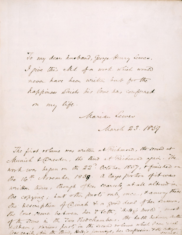 Dedication from George Eliot (Marian Lewes) to her partner, George Henry Lewes, in Vol I of "Adam Bede", 1859; followed by a note on the composition of the book. 'To my dear husband, George Henry Lewes, I give this M.S. [manuscript] of a work which would never have been written but for the happiness  which his love has conferred on my life. Marian Lewes, March 23, 1859. The first volume was written at Richmond, the second at Munich & Dresden, the third at Richmond again. The work was begun on the 22nd October 1857, and finished on the 16th November 1858. A large portion of it was written twice, though often scarcely at all altered in the copying; but other parts only once, and among these the description of Dinah and a good deal of her sermon. The love scene between her & Seth, "Hetty's World", most of the scene in the Two Bedchambers, the talk between Arthur & Adam, various parts in the second volume which I can recal less easily, & in the third, Hetty's journeys, her confession & the...