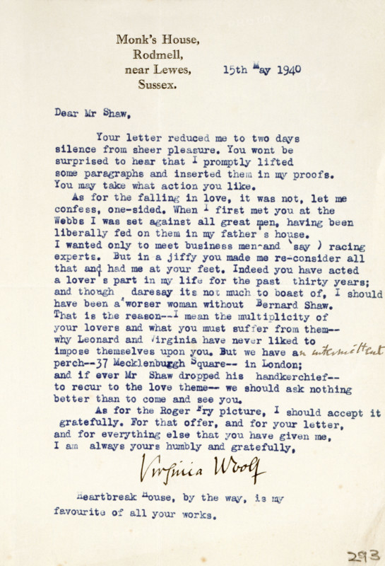 Letter of admiration and love from Virginia Woolf to George Bernard Shaw, 1940. 'Monk's House, Rodmell, near Lewes, Sussex. 15th May 1940. Dear Mr Shaw, Your letter reduced me to two days of silence from sheer pleasure. You wont be surprised to hear that I promptly lifted some paragraphs and inserted them in my proofs. You may take what action you like. As for the falling in love, it was not, let me confess, one-sided. When I first met you at the Webbs I was set against all great men, having been liberally fed on them in my father's house...But in a jiffy you made me re-consider all that and had me at your feet. Indeed you have acted a lover's part in my life for the past thirty years; and though daresay its not much to boast of, I should have been a worser woman without Bernard Shaw. That is the reason...why Leonard [Woolf] and Virginia have never liked to impose themselves upon you. But...if ever Mr Shaw dropped his handkerchief-to recur to the love theme-we should ask nothing better...