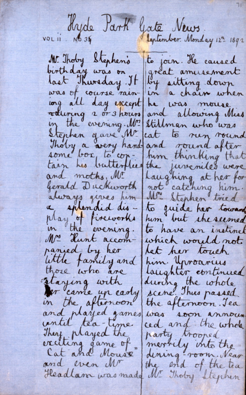 Hyde Park Gate News, family magazine produced by Virginia Woolf and Vanessa Bell, 1891-1892. Page from a magazine by Vanessa Stephen (afterwards Bell, painter) and her sister Adeline Virginia Stephen (afterwards Woolf, novelist). 'Mr. Thoby Stephen's birthday was on last Thursday. It was of course raining all day except during 2 or 3 hours in the evening. Mrs. Stephen gave Mr. Thoby a very handsome box, to contain his butterflies and moths. Mr. Gerald Duckworth always gives him a splendid display of fireworks in the evening. Mrs. Hunt accompanied by her little family and those who are staying with her came up early in the afternoon and played games until tea-time. They played the exciting game of "Cat and Mouse" and even Mr. Headlam was made to join. He caused great amusement by sitting down in a chair when he was mouse and allowing Miss Stillman who was cat to run round and round after him thinking that the juveniles were laughing at her for not catching him. Mrs. Stephen tried to gui...
