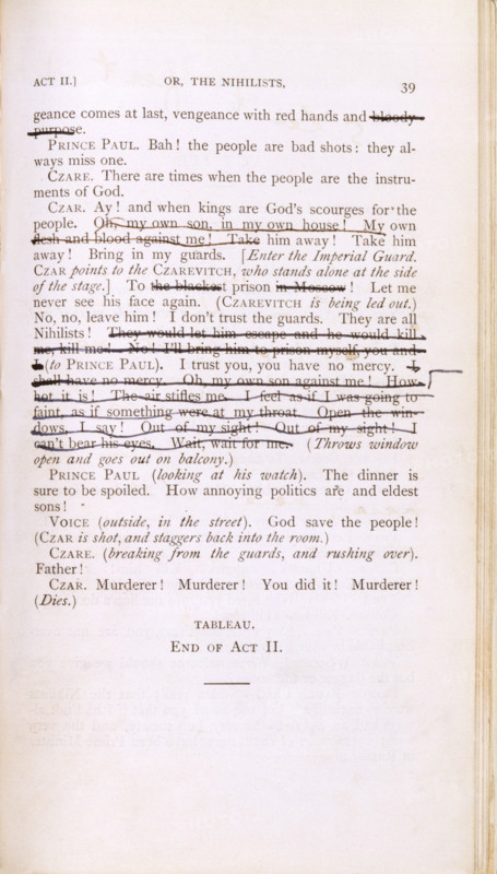 Script of 'Vera, or the Nihilists', c1880. Page of marked text from the play by Oscar Wilde. '...(ven)geance comes at last, vengeance with red hands and (bloody purpose). Prince Paul. Bah! the people are bad shots: they always miss one. Czare. There are times when the people are the instruments of God. Czar. Ay! and when kings are God's scourges for the people. (Oh, my own son, in my own house! My own flesh and blood against me!...) Take him away! Bring in my guards. [Enter the Imperial Guard. Czar points to the Czarevitch, who stands alone at the side of the stage.] To (the blackest) prison (in Moscow)! Let me never see his face again. [Czarevitch is being led out.) No, no, leave him! I don't trust the guards. They are all Nihilists! (They would let him escape and he would kill me, kill me! No! I'll bring him to prison myself, you and I [to Prince Paul]. I trust you, you have no mercy. (I shall have no mercy. Oh, my own son against me...! Out of my sight! I can't bear his eyes. Wait, ...