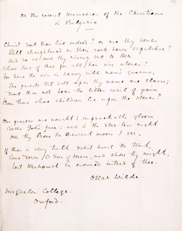 On the Massacre of the Christians in Bulgaria by Oscar Wilde, 1818. Sonnet. 'Christ dost thou live indeed? or are thy bones Still straightened in their rock-hewn sepulchre? And do we owe thy rising but to Her Whose love of thee for all her sin atones? For here the air is heavy with men's groans, The priests that call upon thy name are slain; Dost thou not hear the bitter wail of pain From those whose children lie upon the stones? Our prayers are nought; impenetrable gloom [?] God's face; and in the star-less night Over thy Cross the Crescent moon I see. If thou in very truth didst burst the tomb, Come down, O Son of Man! and show thy might, Lest Mahomet be crowned instead of Thee! Oscar Wilde, Magdalen College, Oxford'. Bulgaria had been part of the Turkish Ottoman Empire since the 14th century. An uprising by Christian Bulgarians against their Muslim oppressors in March 1876 brought horrific reprisals which became known as 'Bulgarian atrocities' and destabilised the region, sparking t...