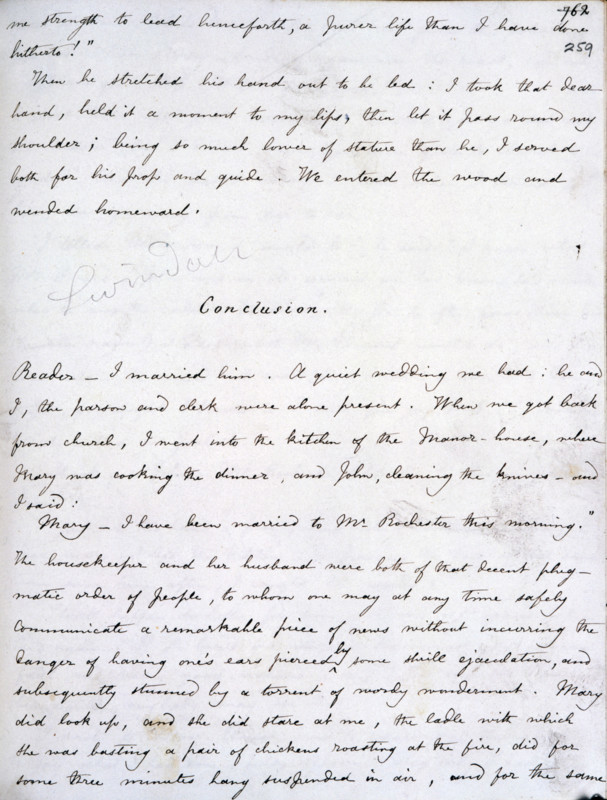 Manuscript of "Jane Eyre", 1846. Jane Eyre's love for Edward Rochester, the two main characters of the book, was returned, and after much dramatic incident the couple are finally reunited. The last passage of the manuscript includes the unforgettable phrase: 'Reader - I married him.' First published in 1846, "Jane Eyre", was one of Charlotte Bronte's most successful books.  '...Conclusion...A quiet wedding we had; he and I, the parson and clerk were alone present. When we got back from church, I went into the kitchen of the manor-house, where Mary was cooking the dinner and John cleaning the knives, and I said: "Mary, I have been married to Mr. Rochester this morning." The housekeeper and her husband were both of that decent phlegmatic order of people, to whom one may at any time safely communicate a remarkable piece of news without incurring the danger of having one's ears pierced by some shrill ejaculation, and subsequently stunned by a torrent of wordy wonderment. Mary did look up, ...
