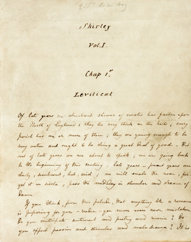 The first page of the manuscript of "Shirley", c1849 . "Shirley" was Charlotte Bronte's third novel. Chapter 1 introduces the curates, Mr Donne, Mr Malone and Mr Sweeting, which explains the title "Levitical" referring to the Levites, who were the priests of Israel. 'Of late years, an abundant shower of curates has fallen upon the North of England: they lie very thick on the hills; every parish has one or more of them; they are young enough to be very active, and ought to be doing a great deal of good. But not of late years are we about to speak; we are going back to the beginning of this century; late years - present years are dusty, sun-burnt, hot, arid; we will evade the noon, forget it in siesta, pass the mid-day in slumber, and dream of dawn. If you think, from this prelude, that anything like a romance is preparing for you, reader, you never were more mistaken. Do you anticipate sentiment, and poetry, and reverie? Do you expect passion, and stimulus, and melodrama?...'.