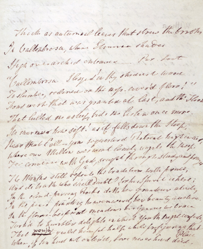 'At Vallombrosa' - a poem by William Wordsworth, 1840-1841. 'Thick as autumnal leaves that strew the Brooks In Vallombrosa, where Etrurian shades High over-arched embower. Par(adise) Lost. "'Vallombrosa. I longed in thy shadiest wood To slumber, reclined on the moss-cover'd floor!' Fond wish that was granted at last, and the Flood, That lulled me asleep, bids me listen once more. Its murmur how soft! as it falls down the steep, Near that [Coll?] - yon sequestered Retreat high in air, Where our Milton was wont lonely vigils to keep For converse with God, sought through study and prayer. The Monks still repeat the tradition with pride, And its truth who shall doubt? for his Spirit is here; In the cloud-piercing rocks doth her grandeur abide, In the pines pointing heavenward her beauty austere; In the flower-besprent meadows his Genius we trace Turn'd to humbler delights, in which youth might confide, That would yield him fit help while prefiguring that Place Where, if Sin had not enter'd...