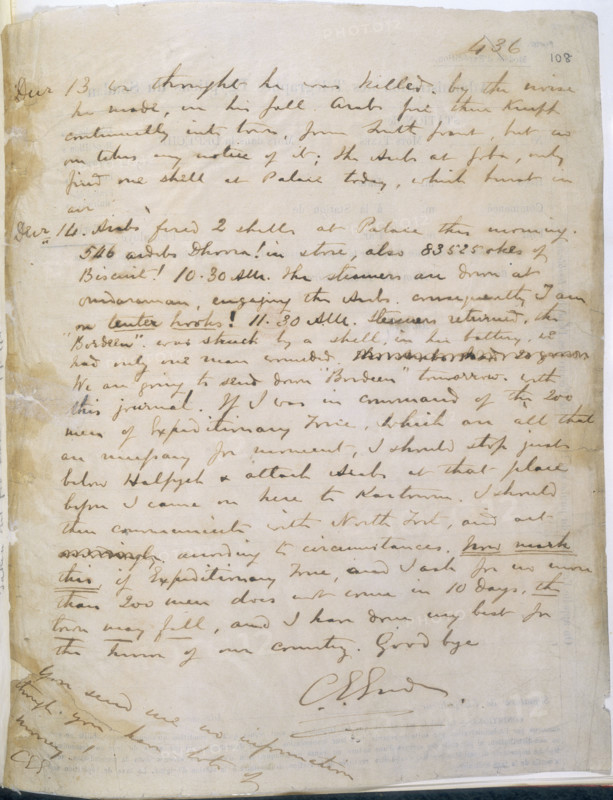 The last page of General Gordon's journal, 1885. Page of a journal of the siege of Khartoum, kept by Gordon on the back of telegraph forms. 'Arabs fired two shells at the Palace this morning...The steamers are down at Omdurman, engaging the Arabs, consequently I am on tenter hooks! 11:30 A.M. Steamers returned; the "Bordeen" was struck by a shell, in her battery; we had only one man wounded. We are going to send down "Bordeen" to-morrow with this journal. If I was in command of the two hundred men of the Expeditionary Force, which are all that are necessary for the movement, I should stop just below Halfyeh & attack Arabs at that place before I came on here to Kartoum...NOW MARK THIS, if Expeditionary Force, and I ask for no more than two hundred men, does not come in 10 days, the town may fall; and I have done my best for the honour of our country. Goodbye. C. G. Gordon'. Across the bottom of the page Gordon has scribbled: 'You send me no information though you have lots of money!'. I...