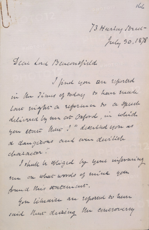 Letter from Gladstone to Disraeli, 1878. Page from an exchange of letters between William Gladstone and the Conservative leader, Benjamin Disraeli, 1st Earl of Beaconsfield. Disraeli had claimed that Gladstone had described him as 'a dangerous and even devilish character'. '73 Harley Street, July 30, 1878. Dear Lord Beaconsfield, I find you are reported in The Times [newspaper] of today to have made last night a reference to a speech delivered by me at Oxford, in which you state that I "described you as a dangerous and even devilish character". I shall be obliged by your informing me on what words of mine you found [in] this statement. You likewise are reported to have said that during the controversy...'. Disraeli replied that these were innumerable and that, as he was busy, his assistants were undertaking the necessary researches. He did, however, cite instances where Gladstone had accused him of debasing 'the great name of England' and acting duplicitously.