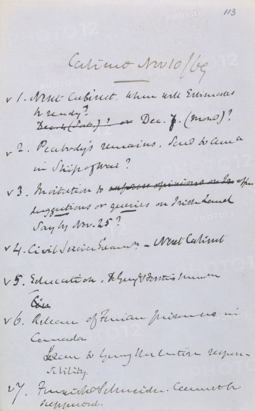 Gladstone's notes from a cabinet meeting, 1869. Before 1916 there were no formal agendas for cabinet meetings and minutes were not kept. The only records of cabinet discussion were the personal letters sent by the prime minister to the sovereign and the private notes of cabinet ministers. These are Gladstone's notes from the cabinet meeting of 10th November 1869 in which Forster's paper on education was discussed (item no.5). Other items apparently discussed include 'Peabody's remains, send to Ama. [America?] in Ship of War? Invitation to offer suggestions or queries on Irish Land say by Nov. 25? Release of Fenian prisoners in Canada'.
