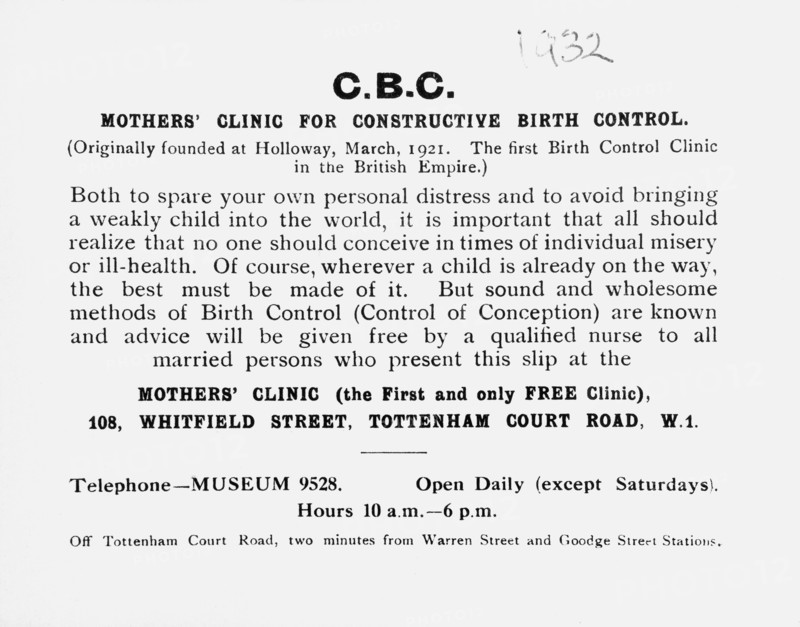 Printed slip advertising the Mothers' Clinic for Constructive Birth Control, London, (c1932?). Marie Stopes (1880-1958) - British author, palaeobotanist and campaigner for eugenics and women's rights - founded the first birth control clinic in 'the British Empire' in 1921. This printed slip was produced for doctors and health workers to give to patients, advising them of the clinic's work. In order to make advice on birth control available in working class areas and rural districts, Dr Stopes also established mobile clinics in caravans. 'Both to spare your own personal distress and to avoid bringing a weakly child into the world, it is important that all should realize that no one should conceive in times of individual misery or ill-health. Of course, wherever a child is already on the way, the best must be made of it. But sound and wholesome methods of Birth Control (Control of Conception) are known and advice will be given free by a qualified nurse to all married persons who present ...