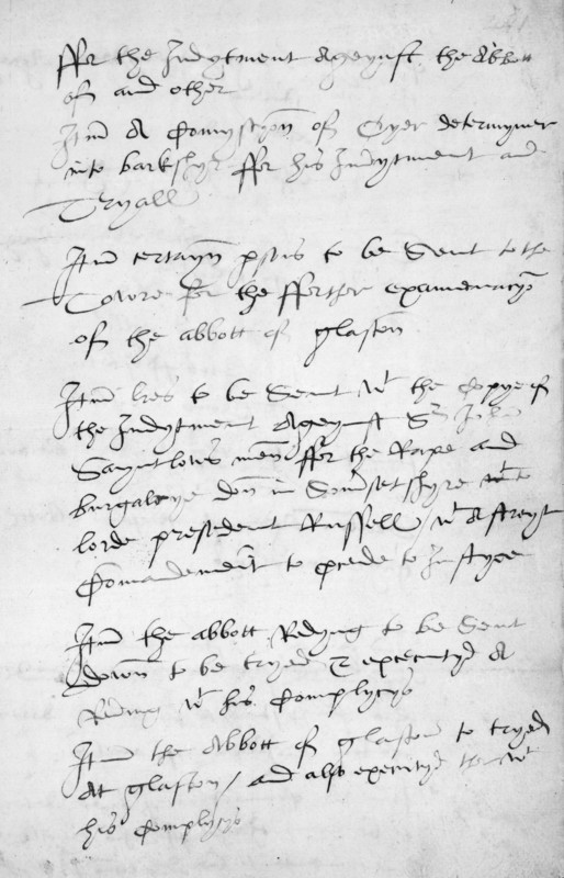 'Remembrance' of Thomas Cromwell, 1539. Cromwell, Henry VIII's chief minister during the 1530s, was responsible for the implementation of the chief ecclesiastical reforms of Henry's reign and also made some important administrative innovations. This is one of a series of aide-memoires or 'remembrances' which Cromwell made to remind him of outstanding business. It is concerned with arrangements for the trials of the recalcitrant Abbots of Reading and Glastonbury in 1539. The last two paragraphs read: 'It(e)m the abbott Redyng to be sent down to be tryed & executed at Reding w (with) his complycys. It(e)m the Abbott of glaston(bury) to be tryed at glaston(bury), and also executed ther w his complycys'. Cromwell himself was executed the following year after falling foul of the king.