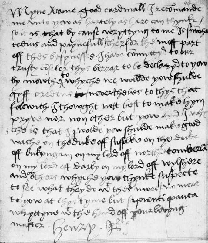 Holograph letter from King Henry VIII to Cardinal Thomas Wolsey, c.1519-20. This secret note to Wolsey reveals Henry's absolute trust in his minister. Henry found penmanship arduous and this is a rare example of a letter entirely in his own hand. From the third line onwards, Henry confesses 'that by cause wryttyng to me is su(m) what tedius and paynefull, therfor the most part off thes bysynesses I have co(m)myttyd to our trusty co(un)seler thys berrar to be declaryd to yow by mowthe'. The matter about which he writes could not be made privy to the messenger 'nor non other but yow and I'. Henry also, however, wanted to warn Wolsey in confidence about a noble conspiracy and advises him that he should keep an eye on a group of nobles who resented Wolsey's authority: 'make good wache on the duke off suffolke on the duke off bukyngam on my lord off northetomberland on my lord off darby on my lord off wylshere and on others whyche yow thynke suspecte'. Henry's suspicions of Buckingham prove...