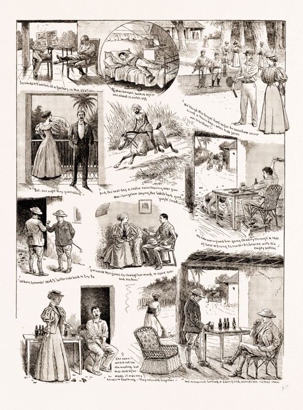 "HOW WE SAVED MAcDOUGALL'S LIFE": A STORY OF AN INDIAN HILL STATION, 1897; 1. Symonds and I worked at a factory in the station. 2. MacDougal looked after one about 12 miles off. 3. But though MacDougal lived so far he somehow never missed a Tennis day - when Miss Jones was to be thre. 4. But one night they quarrelled. 5. And the next day a coolie came tearing over from Mac's bungalow saying the Sahib had gone "pugla" mad. 6. We rode over and found him going steadily through a case of beer and trying to murder his bearer with the empty bottles. 7-8. "See here, Symonds," said I, "better ride back and try to persuade Miss Jones to change her mind and come over and see him." 9. She came. We did not see the meeting, but Mac said afterwards it was very tender and touching. They returned together. 10. We remained behind and sacrificed ourselves rather than he should be tempted again.