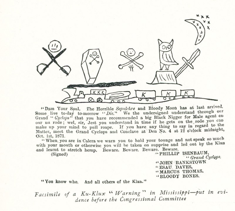 Ku Klux Klan Warning in Mississippi- put in evidence before the Congressional Committee - Dam Your Soul. The Horrible seoulchre and Bloody Moon has at last arrived. Some live today tomorrow “Die.” We the undersigned understand through ourGrand ‘Cyclops” that you have recommended a big Black Bigger for Male agent our nu rode; wel, sir, Jest you understand in time if he gets on the rode you can make up your miknd to pull roape. If you have any thing to say in regard to the Matter, meet the Grand Cyclops and Conclave at Den No. 4 at 12 o’clock midnight, Oct 1st, 1871. When you are in Calera we warn you to hold your tongue and not speak so much with you mouth or otherwise you will be taken on surprise and led out by the Klan and learnt to stretch hemp. Beware. Beware. Beware. Beware. (Signed) Phillip Isenbaum - Grand Cyclops, John Bankstown, Esau Daves, Marcus Thomas, Bloody Bones. You know who. And all others of the Klan. A newspaper cutting put in evidence before the congressional commit...