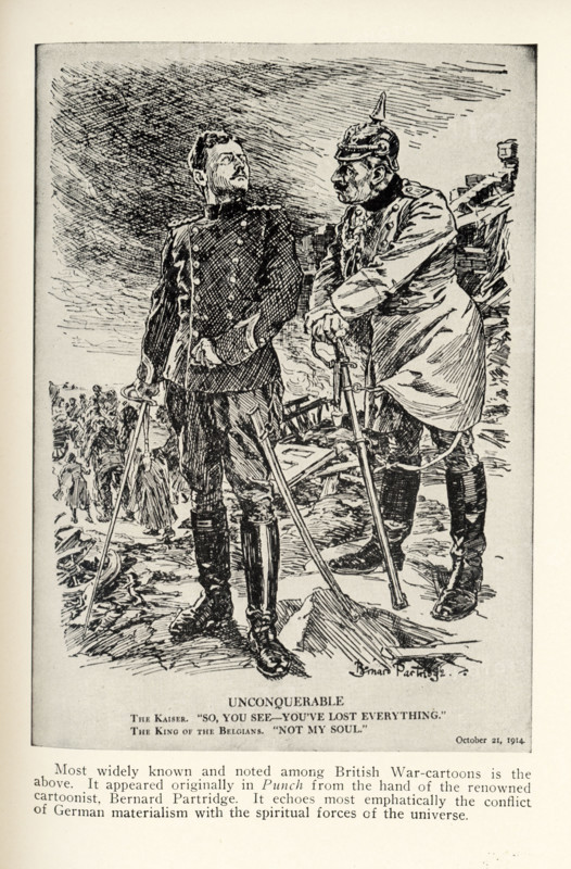 Unconquerable - October 21, 1914 The Kaiser: So, you see—you’ve lost everything. The King of Belgium: Not my soul. Most widely known and noted among British war-cartoons is the above. It appeared originally in Punch from the hand of the renowned cartoonist Bernard Partridge. It echoes most emphatically the conflict of German materialism with the spiritual forces of the universe.