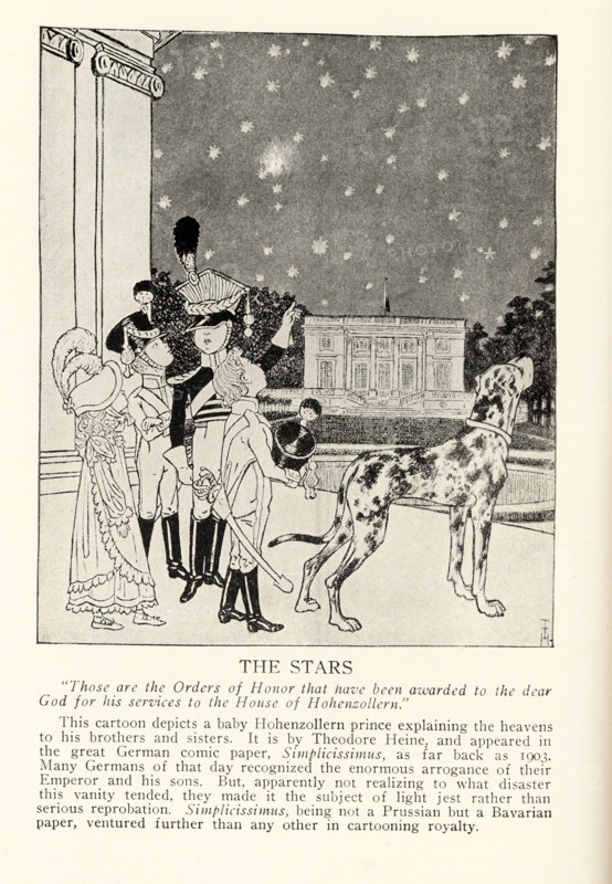 The Stars – “Those are the Orders of Honor that have been awarded to the dear God for his services to the house of Hohenzollern.” This cartoon depicts a baby Hollenzollern prince explaining the heavens to his brothers and sisters. It is by Theodore Heine, and appeared in the great German comic paper, Simplicissimus, as far back as 1903. Many Germans of that day recognized the enormous arrogance of their Emperor and his sons. But, apparently not realizing to what disaster this vanity tended. They made it the subject of light jest rather than serious reprobation. Simplicissimus, being not a Prussian but a Bavarian paper, ventured further than any other in cartooning royalty.