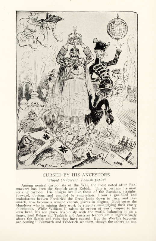 Cursed by His Ancestors   “Stupid blunderer! Foolish pupil!” Among neutral cartoonists of the War, the most noted after Raemarkers has been the Spanish artist Robida. This is perhaps his most striking cartoon. His designs are like those of the Russians, straight-forward, obvious and unaided by suggestion. From a gas-filled and malodorous heaven Frederick the Great looks down in fury, and Bismarck, now become a winged cherub, glares in disgust. Both curse the blunderer who is ruining their work by stupidly misapplying their crafty falsehoods. While henry II raises the crown of world empire to his own head, his son plays frivolously with the world, balancing it on a finger, and Bulgarian, Turkish, and Austrian leaders smile ingratiatingly above the flames and ruin they have caused. But the World’s bayonets are coming. Bismarck and Frederick see them, though the others do not.