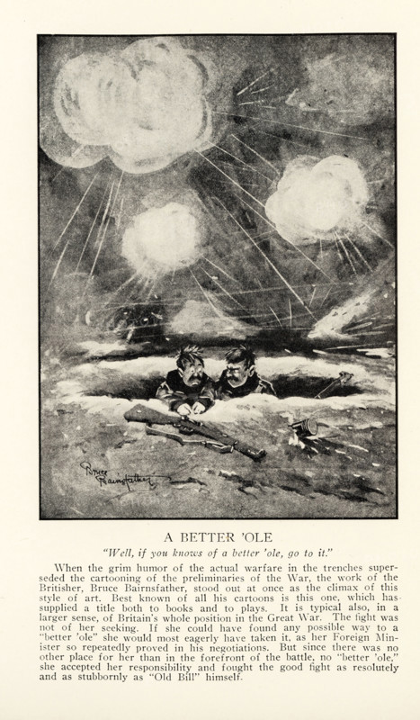 A Better ‘Ole   “Well, if you knows of a better ‘ole, go to it.” When the grim humor of the actual warfare in the trenches superseded cartooning of the preliminaries of the War, the work of the Britisher, Bruce Bairnsfather, stood out at once as the climax of this style of art. Best known of all his cartoons is this one, which has supplied a title both to books and plays. It is typical also, in a larger sense, of Britain’s whole position in the Great War. The fight was not of her seeking. If she could have found any possible way to a “better ‘ole” she would most eagerly have taken it, as her Foreign Minister so repeatedly proved in his negotiations. But since there was no other place for her than in the forefront of the battle, no “better ‘ole,” she accepted her responsibility and fought the good fight as resolutely and as stubbornly as “Old Bill” himself.